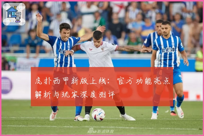 虎扑西甲新版上线：官方功能亮点解析与玩家深度测评
