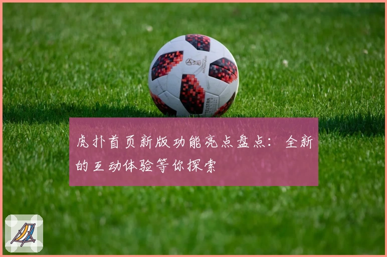 虎扑首页新版功能亮点盘点：全新的互动体验等你探索
