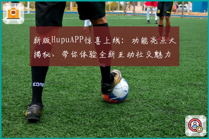 新版HupuAPP惊喜上线：功能亮点大揭秘，带你体验全新互动社交魅力