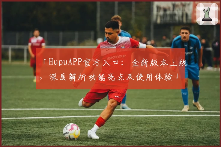 「HupuAPP官方入口：全新版本上线，深度解析功能亮点及使用体验」