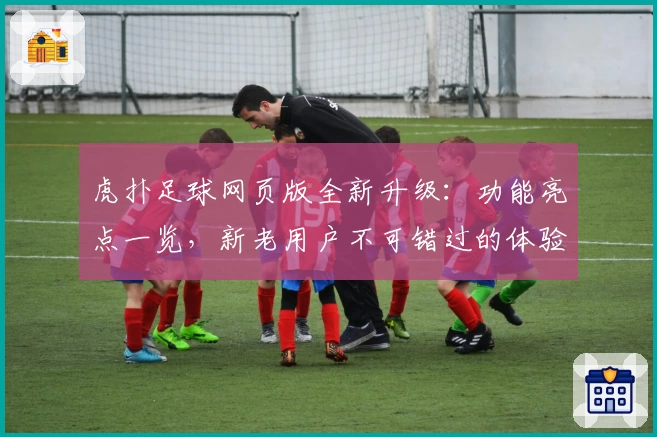 虎扑足球网页版全新升级：功能亮点一览，新老用户不可错过的体验攻略