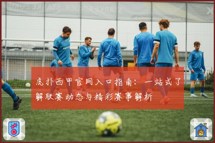 虎扑西甲官网入口指南：一站式了解联赛动态与精彩赛事解析