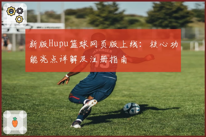 新版Hupu篮球网页版上线：核心功能亮点详解及注册指南