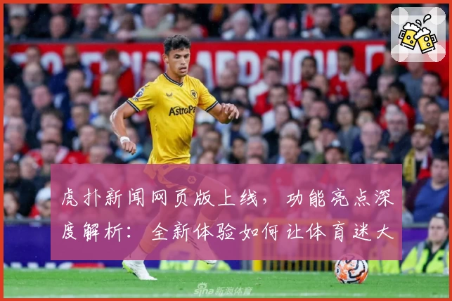 虎扑新闻网页版上线，功能亮点深度解析：全新体验如何让体育迷大呼过瘾