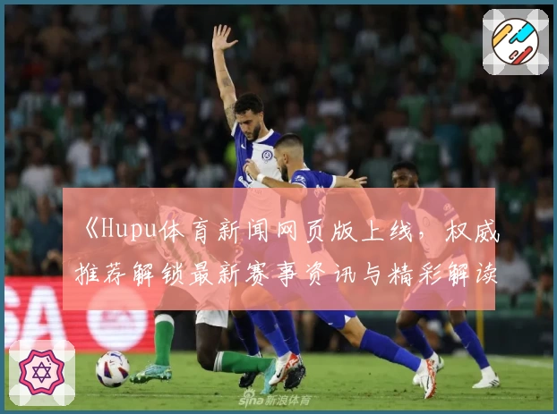 《Hupu体育新闻网页版上线，权威推荐解锁最新赛事资讯与精彩解读》