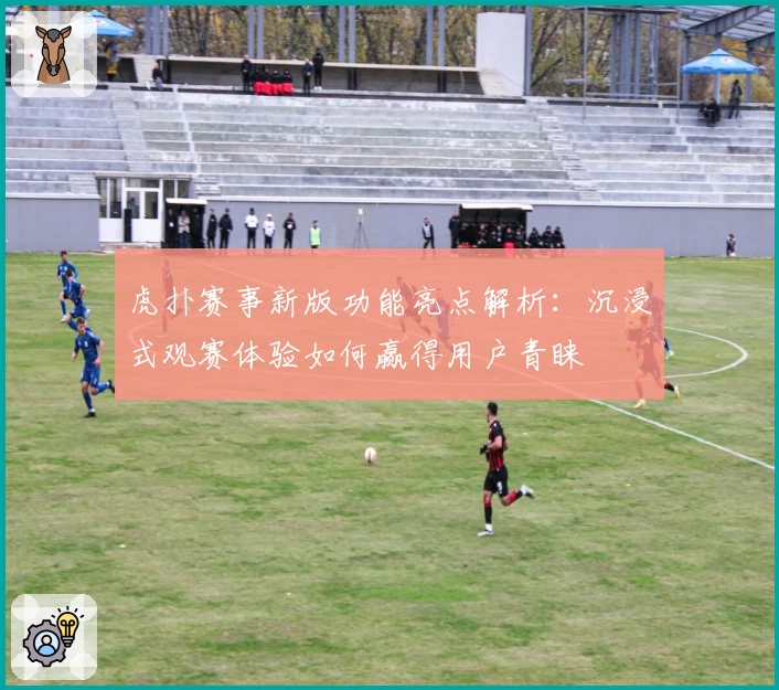 虎扑赛事新版功能亮点解析：沉浸式观赛体验如何赢得用户青睐