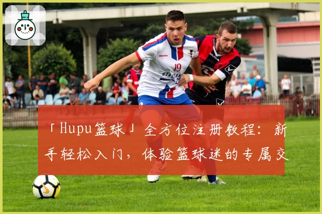 「Hupu篮球」全方位注册教程：新手轻松入门，体验篮球迷的专属交流社区