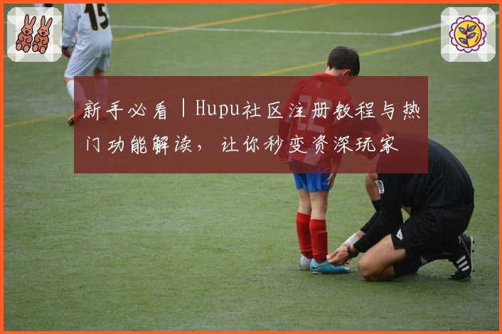 新手必看｜Hupu社区注册教程与热门功能解读，让你秒变资深玩家