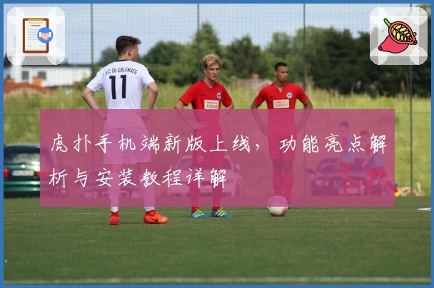 虎扑手机端新版上线，功能亮点解析与安装教程详解