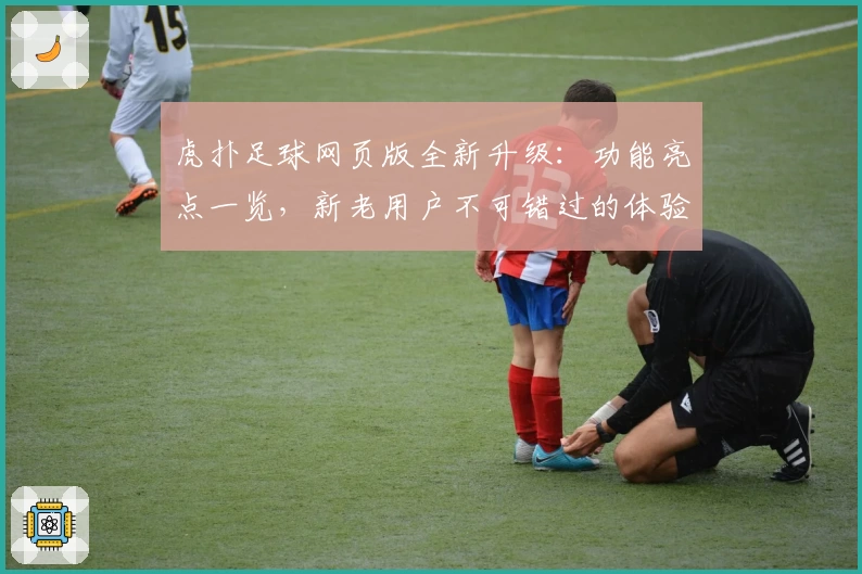 虎扑足球网页版全新升级：功能亮点一览，新老用户不可错过的体验攻略