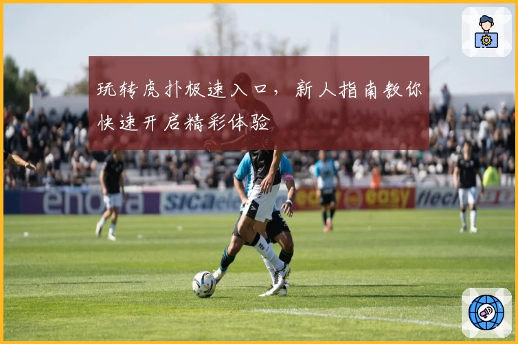 玩转虎扑极速入口,新人指南教你快速开启精彩体验