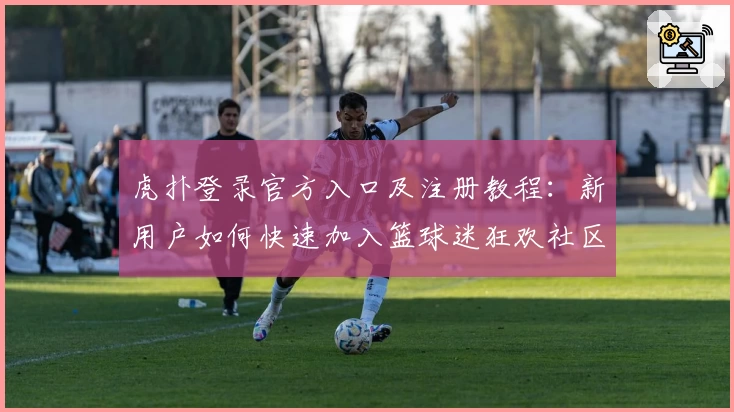 虎扑登录官方入口及注册教程：新用户如何快速加入篮球迷狂欢社区