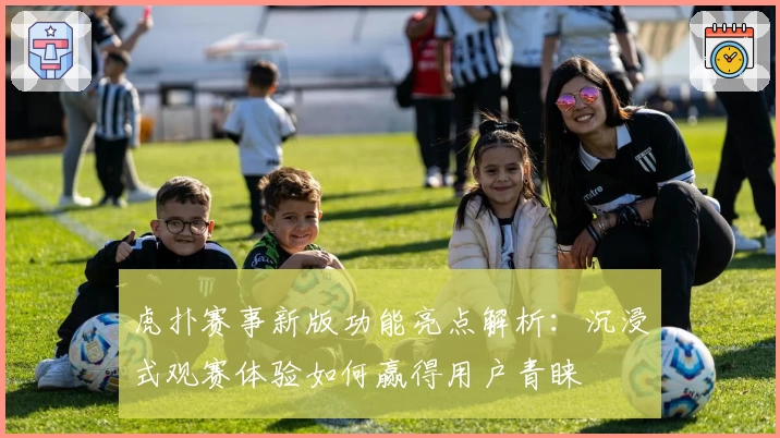 虎扑赛事新版功能亮点解析：沉浸式观赛体验如何赢得用户青睐