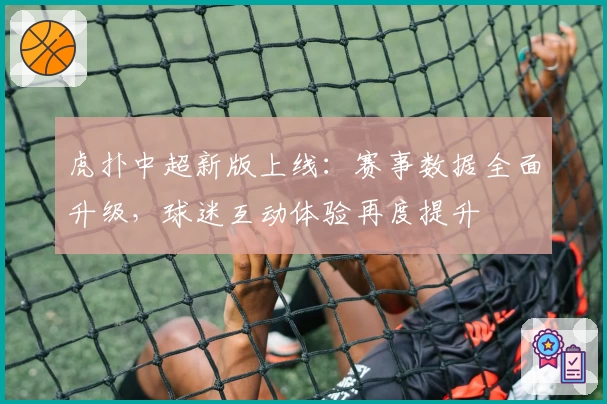 虎扑中超新版上线：赛事数据全面升级，球迷互动体验再度提升