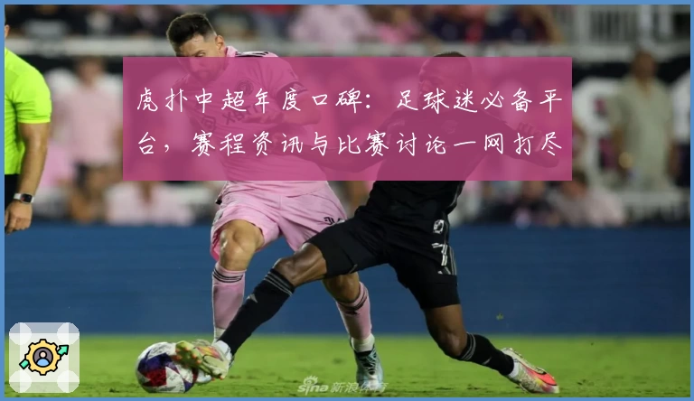 虎扑中超年度口碑：足球迷必备平台，赛程资讯与比赛讨论一网打尽