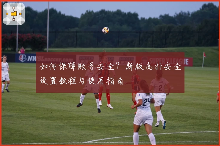 如何保障账号安全？新版虎扑安全设置教程与使用指南