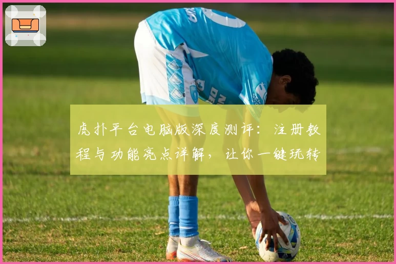 虎扑平台电脑版深度测评：注册教程与功能亮点详解，让你一键玩转社区