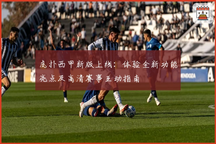 虎扑西甲新版上线：体验全新功能亮点及高清赛事互动指南