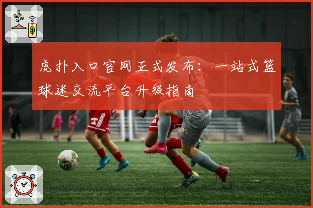 虎扑入口官网正式发布：一站式篮球迷交流平台升级指南