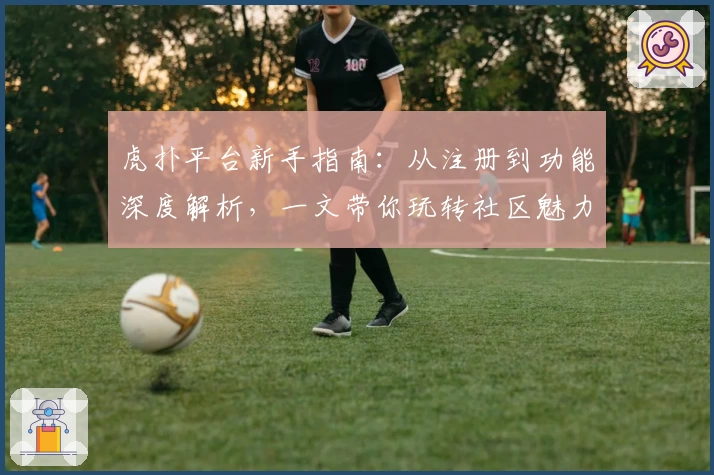 虎扑平台新手指南:从注册到功能深度解析,一文带你玩转社区魅力