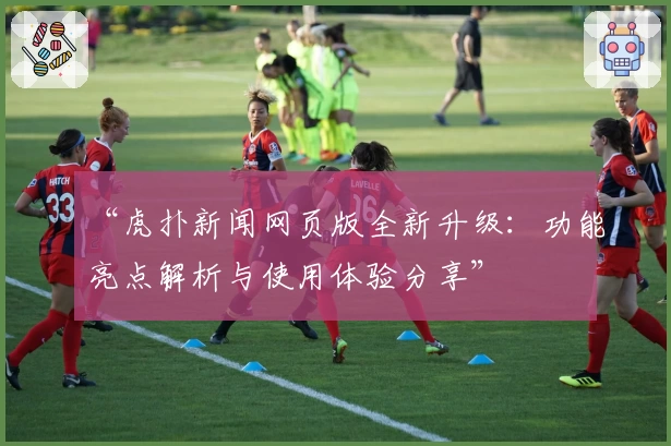 “虎扑新闻网页版全新升级：功能亮点解析与使用体验分享”