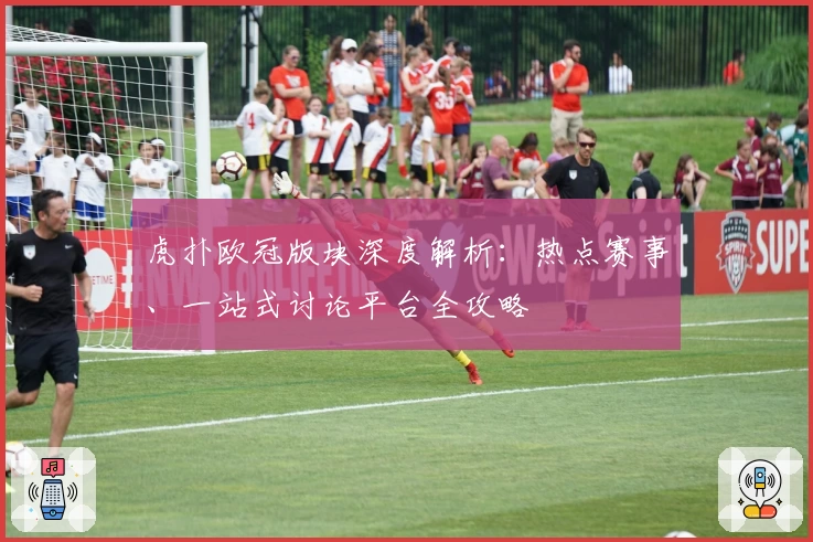 虎扑欧冠版块深度解析：热点赛事、一站式讨论平台全攻略