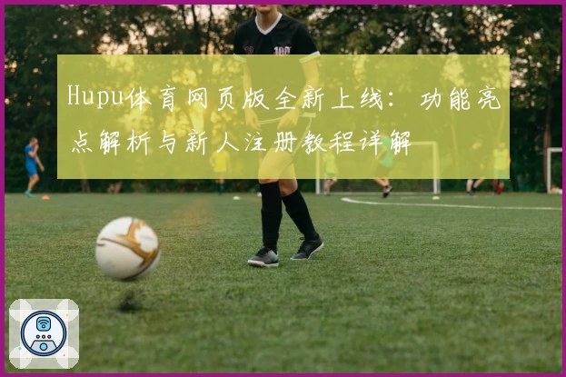 Hupu体育网页版全新上线：功能亮点解析与新人注册教程详解