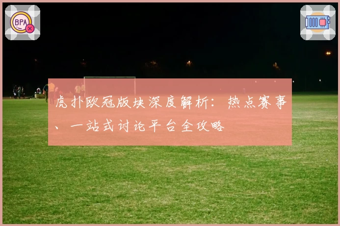 虎扑欧冠版块深度解析：热点赛事、一站式讨论平台全攻略