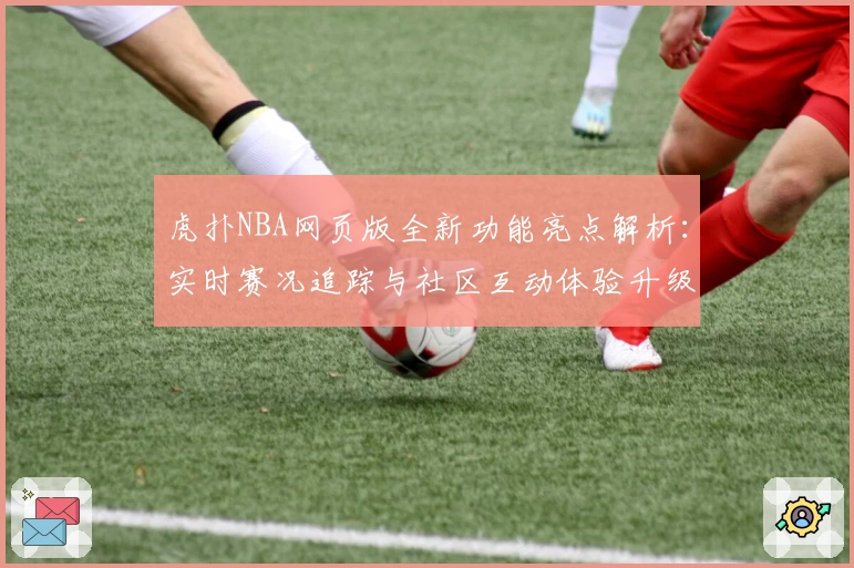 虎扑NBA网页版全新功能亮点解析：实时赛况追踪与社区互动体验升级