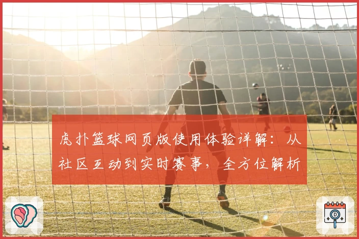 虎扑篮球网页版使用体验详解：从社区互动到实时赛事，全方位解析