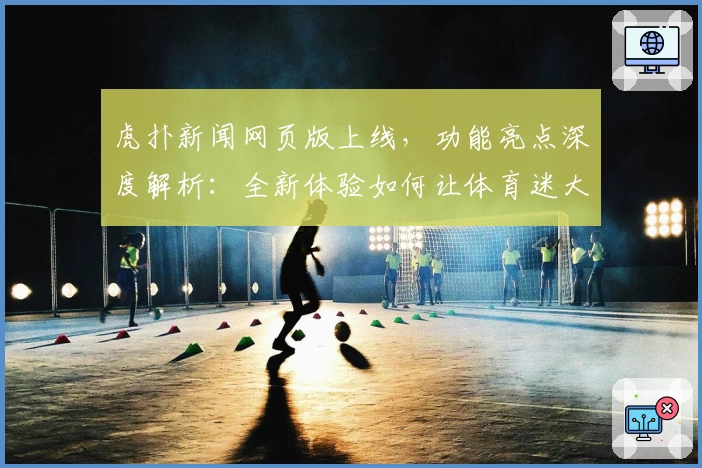 虎扑新闻网页版上线，功能亮点深度解析：全新体验如何让体育迷大呼过瘾