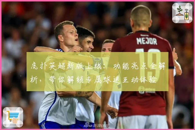 虎扑英超新版上线：功能亮点全解析，带你解锁专属球迷互动体验