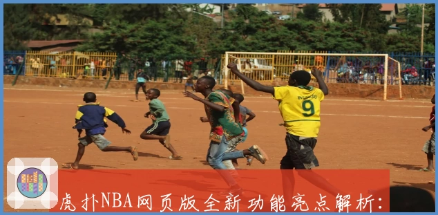 虎扑NBA网页版全新功能亮点解析：实时赛况追踪与社区互动体验升级